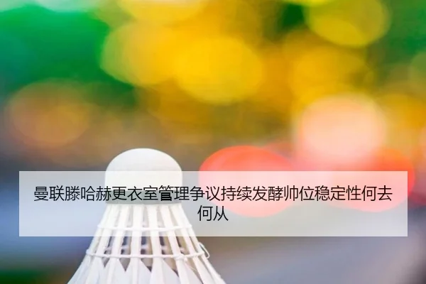 曼联滕哈赫更衣室管理争议持续发酵帅位稳定性何去何从