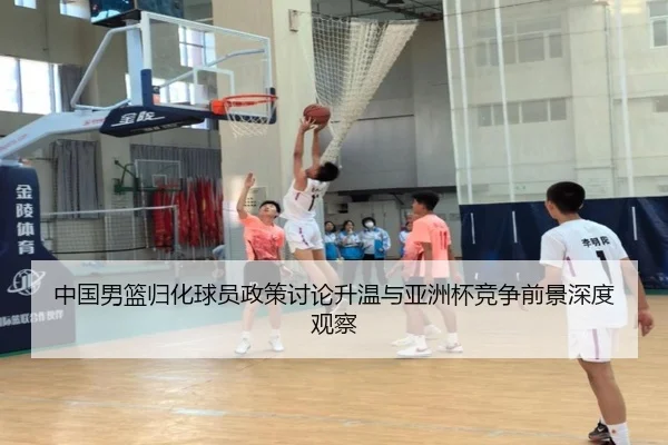 中国男篮归化球员政策讨论升温与亚洲杯竞争前景深度观察
