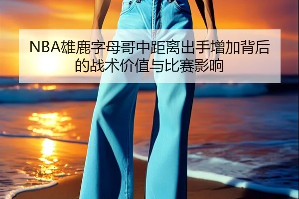 NBA雄鹿字母哥中距离出手增加背后的战术价值与比赛影响