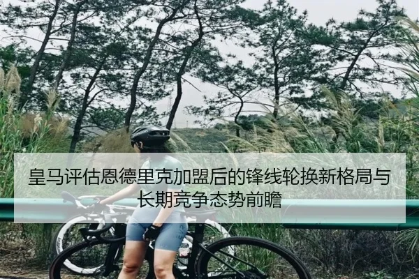 皇马评估恩德里克加盟后的锋线轮换新格局与长期竞争态势前瞻