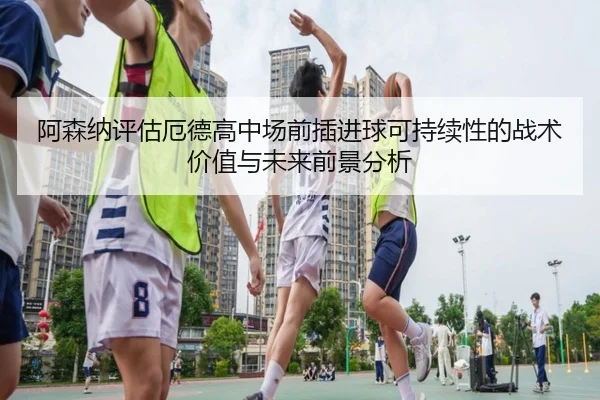 阿森纳评估厄德高中场前插进球可持续性的战术价值与未来前景分析